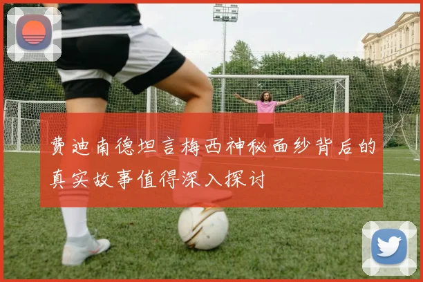 费迪南德坦言梅西神秘面纱背后的真实故事值得深入探讨