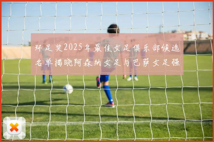 环足奖2025年最佳女足俱乐部候选名单揭晓阿森纳女足与巴萨女足强势领衔