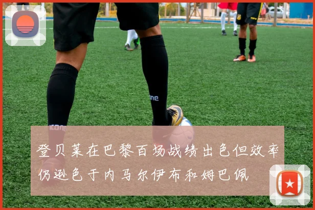登贝莱在巴黎百场战绩出色但效率仍逊色于内马尔伊布和姆巴佩