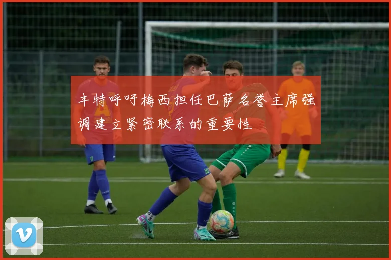 丰特呼吁梅西担任巴萨名誉主席强调建立紧密联系的重要性