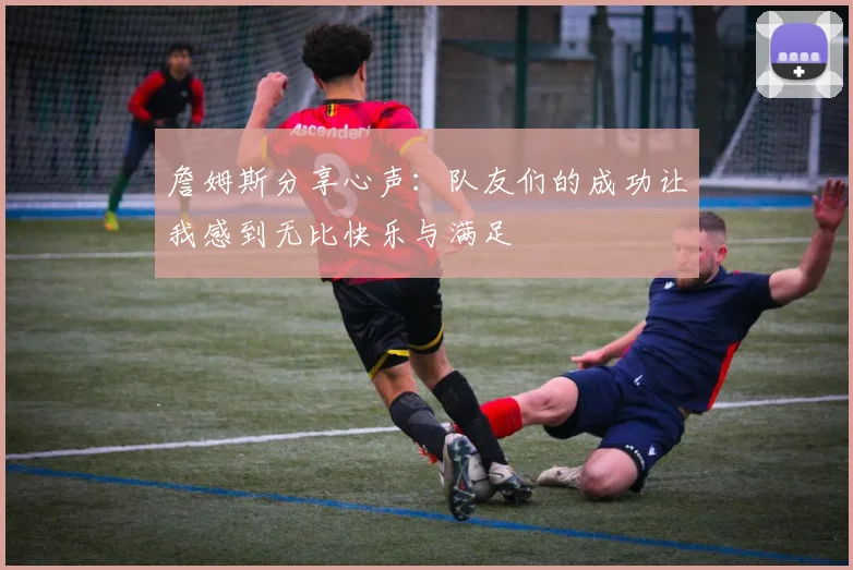 詹姆斯分享心声：队友们的成功让我感到无比快乐与满足