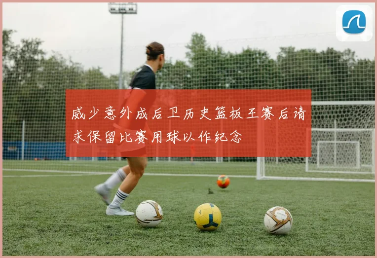 威少意外成后卫历史篮板王赛后请求保留比赛用球以作纪念