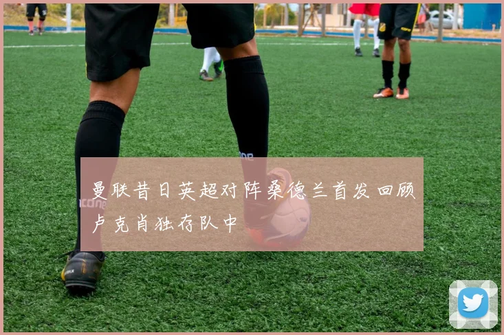 曼联昔日英超对阵桑德兰首发回顾卢克肖独存队中