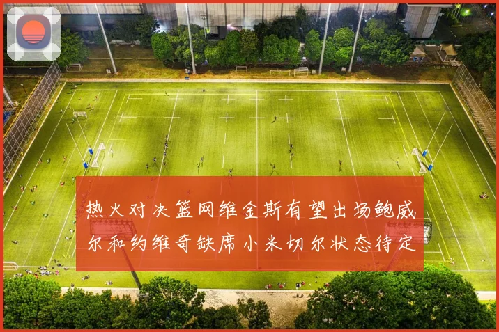 热火对决篮网维金斯有望出场鲍威尔和约维奇缺席小米切尔状态待定