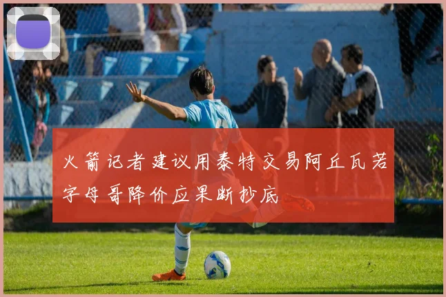 火箭记者建议用泰特交易阿丘瓦若字母哥降价应果断抄底