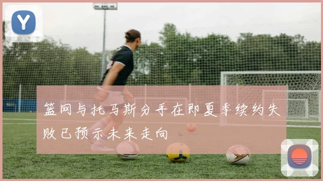 篮网与托马斯分手在即夏季续约失败已预示未来走向