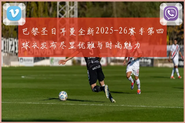巴黎圣日耳曼全新2025-26赛季第四球衣发布尽显优雅与时尚魅力