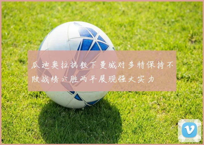 瓜迪奥拉执教下曼城对多特保持不败战绩六胜两平展现强大实力