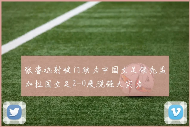 张睿远射破门助力中国女足领先孟加拉国女足2-0展现强大实力
