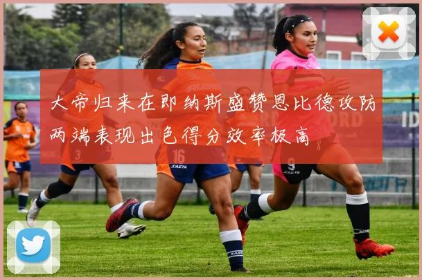 大帝归来在即纳斯盛赞恩比德攻防两端表现出色得分效率极高