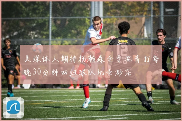 美媒体人期待杨瀚森全季混音打每晚30分钟回归球队机会渺茫