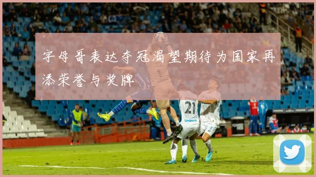 字母哥表达夺冠渴望期待为国家再添荣誉与奖牌