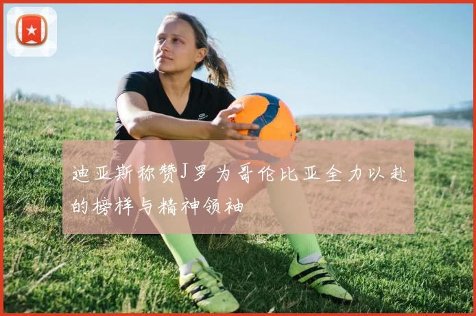 迪亚斯称赞J罗为哥伦比亚全力以赴的榜样与精神领袖