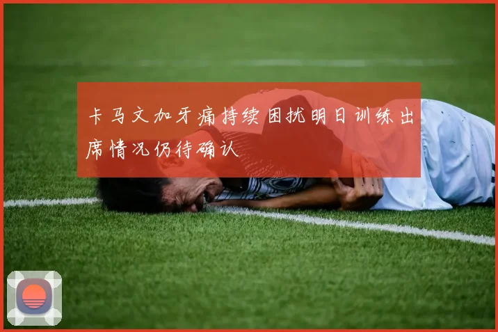 卡马文加牙痛持续困扰明日训练出席情况仍待确认