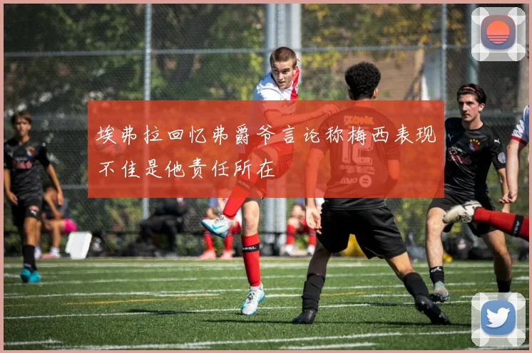 埃弗拉回忆弗爵爷言论称梅西表现不佳是他责任所在